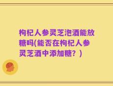 枸杞人参灵芝泡酒能放糖吗(能否在枸杞人参灵芝酒中添加糖？)