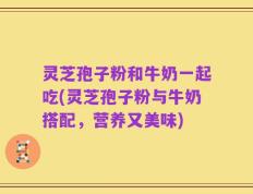灵芝孢子粉和牛奶一起吃(灵芝孢子粉与牛奶搭配，营养又美味)
