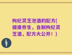 枸杞灵芝泡酒的配方(健康养生，自制枸杞灵芝酒，配方大公开！)