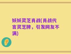 妖妖灵芝肖战(肖战代言灵芝牌，引发网友不满)