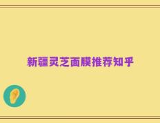新疆灵芝面膜推荐知乎