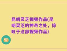 昆明灵芝视频作品(昆明灵芝的神奇之处，惊叹于这部视频作品)