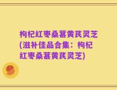 枸杞红枣桑葚黄芪灵芝(滋补佳品合集：枸杞红枣桑葚黄芪灵芝)