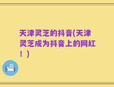 天津灵芝的抖音(天津灵芝成为抖音上的网红！)