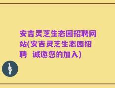 安吉灵芝生态园招聘网站(安吉灵芝生态园招聘  诚邀您的加入)