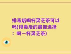 排毒后喝杯灵芝茶可以吗(排毒后的最佳选择：喝一杯灵芝茶)