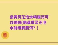 桑黄灵芝泡水喝腹泻可以喝吗(喝桑黄灵芝泡水能缓解腹泻？)
