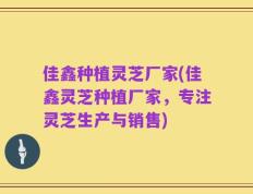 佳鑫种植灵芝厂家(佳鑫灵芝种植厂家，专注灵芝生产与销售)