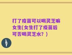 打了疫苗可以喝灵芝嘛女生(女生打了疫苗后可否喝灵芝水？)