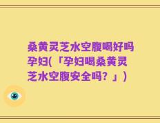 桑黄灵芝水空腹喝好吗孕妇(「孕妇喝桑黄灵芝水空腹安全吗？」)