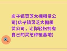 店子镇灵芝大棚租赁公司(店子镇灵芝大棚租赁公司，让你轻松拥有自己的灵芝种植基地)