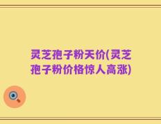 灵芝孢子粉天价(灵芝孢子粉价格惊人高涨)
