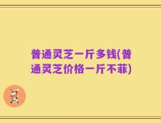 普通灵芝一斤多钱(普通灵芝价格一斤不菲)