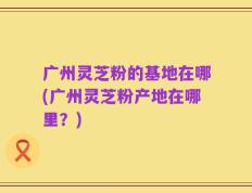 广州灵芝粉的基地在哪(广州灵芝粉产地在哪里？)