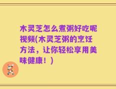 木灵芝怎么煮粥好吃呢视频(木灵芝粥的烹饪方法，让你轻松享用美味健康！)