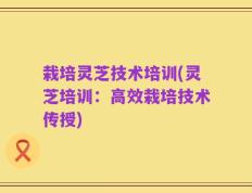 栽培灵芝技术培训(灵芝培训：高效栽培技术传授)