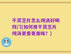 干灵芝片怎么炖汤好喝窍门(如何用干灵芝片炖汤更香更美味？)