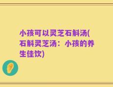 小孩可以灵芝石斛汤(石斛灵芝汤：小孩的养生佳饮)