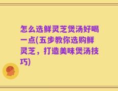 怎么选鲜灵芝煲汤好喝一点(五步教你选购鲜灵芝，打造美味煲汤技巧)