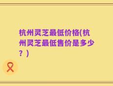 杭州灵芝最低价格(杭州灵芝最低售价是多少？)