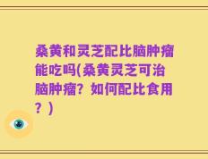 桑黄和灵芝配比脑肿瘤能吃吗(桑黄灵芝可治脑肿瘤？如何配比食用？)