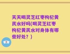天天喝灵芝红枣枸杞黄芪水好吗(喝灵芝红枣枸杞黄芪水对身体有哪些好处？)