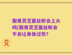服用灵芝菌丝粉会上火吗(服用灵芝菌丝粉会不会让身体过热？