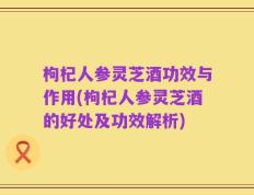 枸杞人参灵芝酒功效与作用(枸杞人参灵芝酒的好处及功效解析)