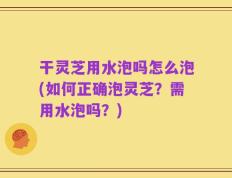 干灵芝用水泡吗怎么泡(如何正确泡灵芝？需用水泡吗？)