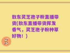 敖东灵芝孢子粉直播带货(敖东直播带货挥发香气，灵芝孢子粉种草好物！)