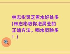 林志彬灵芝煮水好处多(林志彬教你泡灵芝的正确方法，喝水灵验多！)