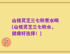 山楂灵芝三七粉煮水喝(山楂灵芝三七粉水，健康好选择！)