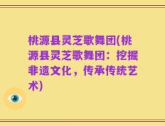 桃源县灵芝歌舞团(桃源县灵芝歌舞团：挖掘非遗文化，传承传统艺术)