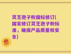 灵芝孢子粉国标修订(国家修订灵芝孢子粉标准，确保产品质量和安全)