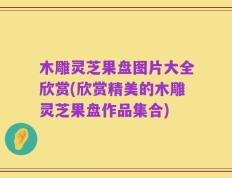 木雕灵芝果盘图片大全欣赏(欣赏精美的木雕灵芝果盘作品集合)