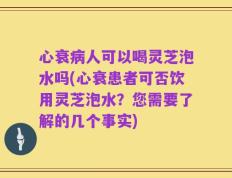 心衰病人可以喝灵芝泡水吗(心衰患者可否饮用灵芝泡水？您需要了解的几个事实)