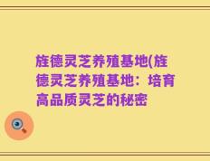 旌德灵芝养殖基地(旌德灵芝养殖基地：培育高品质灵芝的秘密