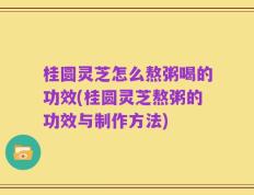 桂圆灵芝怎么熬粥喝的功效(桂圆灵芝熬粥的功效与制作方法)