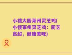 小楼大厨莱州灵芝鸡(小楼莱州灵芝鸡：厨艺高超，健康美味)