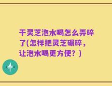 干灵芝泡水喝怎么弄碎了(怎样把灵芝碾碎，让泡水喝更方便？)