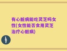 有心脏病能吃灵芝吗女性(女性能否食用灵芝治疗心脏病)
