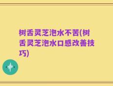 树舌灵芝泡水不苦(树舌灵芝泡水口感改善技巧)