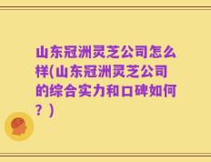 山东冠洲灵芝公司怎么样(山东冠洲灵芝公司的综合实力和口碑如何？)