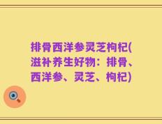 排骨西洋参灵芝枸杞(滋补养生好物：排骨、西洋参、灵芝、枸杞)