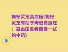 枸杞灵芝高血压(枸杞灵芝有助于降低高血压：高血压患者值得一试的中药)