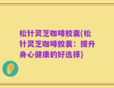 松针灵芝咖啡胶囊(松针灵芝咖啡胶囊：提升身心健康的好选择)