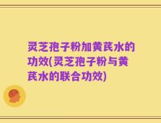 灵芝孢子粉加黄芪水的功效(灵芝孢子粉与黄芪水的联合功效)