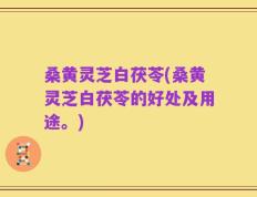桑黄灵芝白茯苓(桑黄灵芝白茯苓的好处及用途。)