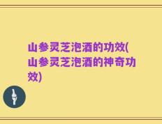 山参灵芝泡酒的功效(山参灵芝泡酒的神奇功效)