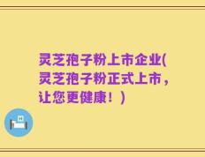 灵芝孢子粉上市企业(灵芝孢子粉正式上市，让您更健康！)